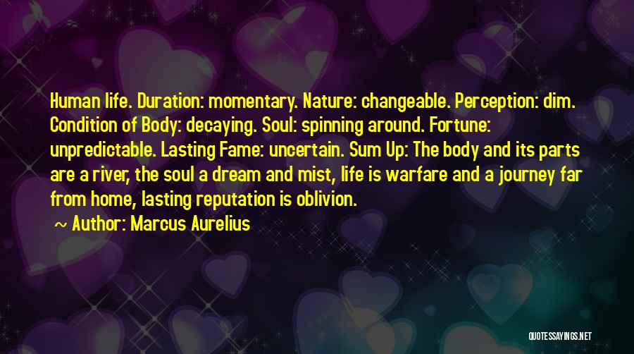 Marcus Aurelius Quotes: Human Life. Duration: Momentary. Nature: Changeable. Perception: Dim. Condition Of Body: Decaying. Soul: Spinning Around. Fortune: Unpredictable. Lasting Fame: Uncertain.