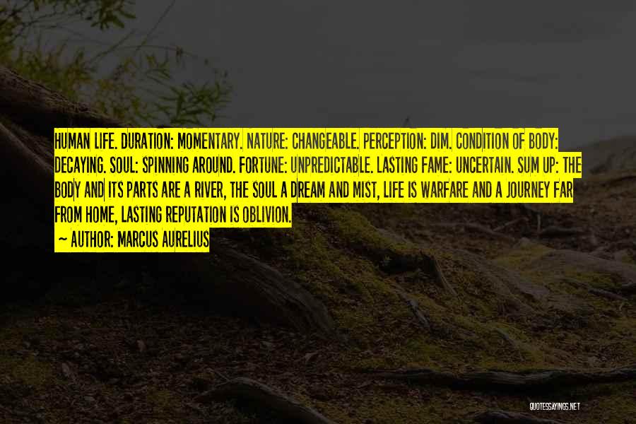 Marcus Aurelius Quotes: Human Life. Duration: Momentary. Nature: Changeable. Perception: Dim. Condition Of Body: Decaying. Soul: Spinning Around. Fortune: Unpredictable. Lasting Fame: Uncertain.