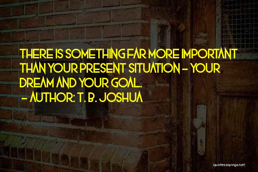 T. B. Joshua Quotes: There Is Something Far More Important Than Your Present Situation - Your Dream And Your Goal.