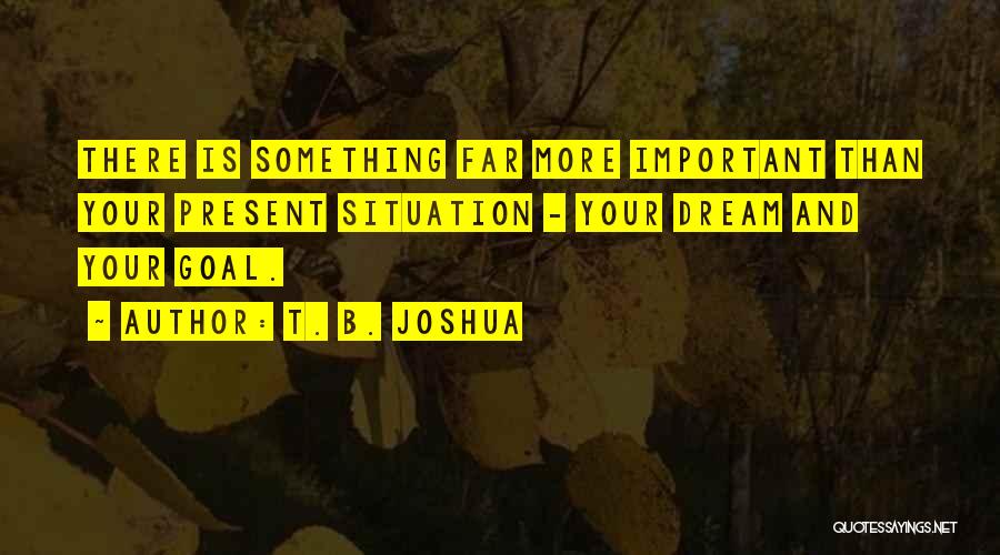 T. B. Joshua Quotes: There Is Something Far More Important Than Your Present Situation - Your Dream And Your Goal.