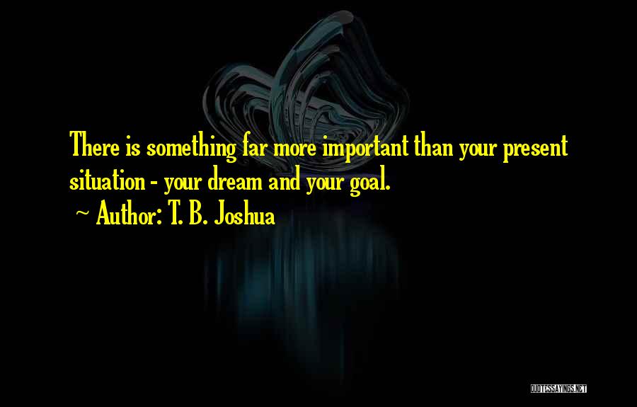 T. B. Joshua Quotes: There Is Something Far More Important Than Your Present Situation - Your Dream And Your Goal.