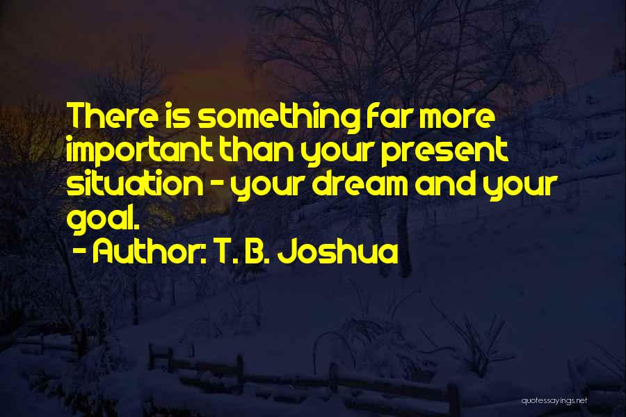T. B. Joshua Quotes: There Is Something Far More Important Than Your Present Situation - Your Dream And Your Goal.
