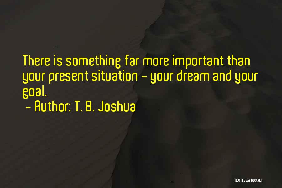 T. B. Joshua Quotes: There Is Something Far More Important Than Your Present Situation - Your Dream And Your Goal.