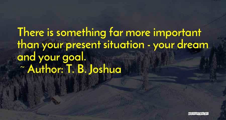 T. B. Joshua Quotes: There Is Something Far More Important Than Your Present Situation - Your Dream And Your Goal.