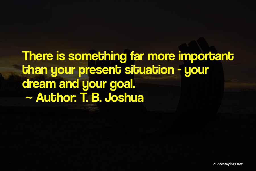 T. B. Joshua Quotes: There Is Something Far More Important Than Your Present Situation - Your Dream And Your Goal.