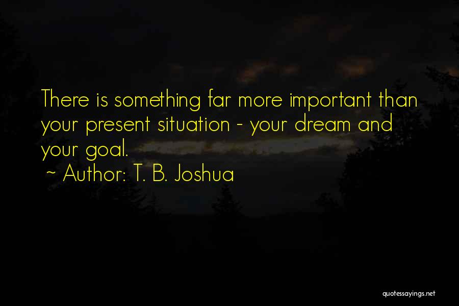 T. B. Joshua Quotes: There Is Something Far More Important Than Your Present Situation - Your Dream And Your Goal.