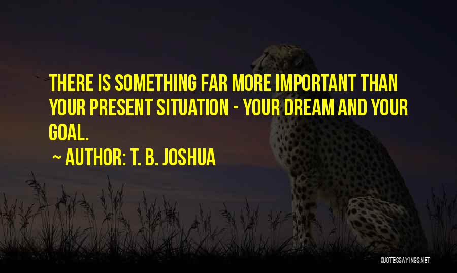 T. B. Joshua Quotes: There Is Something Far More Important Than Your Present Situation - Your Dream And Your Goal.