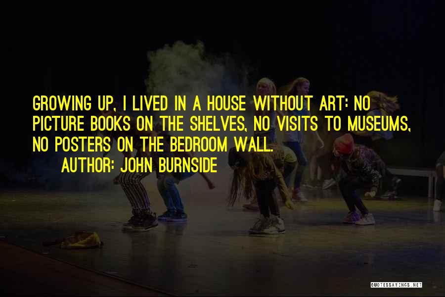 John Burnside Quotes: Growing Up, I Lived In A House Without Art: No Picture Books On The Shelves, No Visits To Museums, No