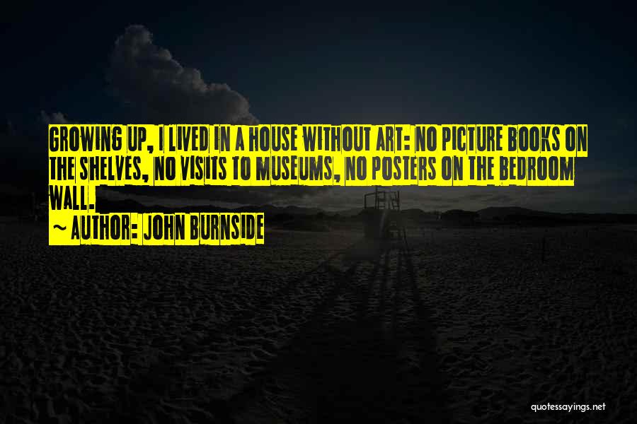 John Burnside Quotes: Growing Up, I Lived In A House Without Art: No Picture Books On The Shelves, No Visits To Museums, No