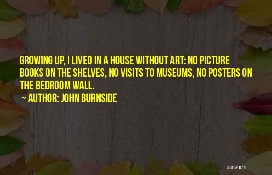 John Burnside Quotes: Growing Up, I Lived In A House Without Art: No Picture Books On The Shelves, No Visits To Museums, No