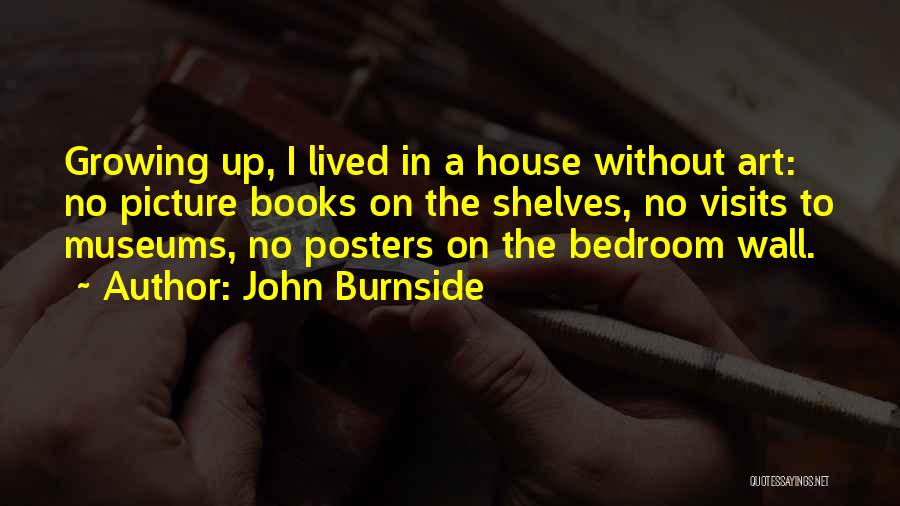 John Burnside Quotes: Growing Up, I Lived In A House Without Art: No Picture Books On The Shelves, No Visits To Museums, No