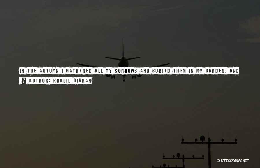 Khalil Gibran Quotes: In The Autumn I Gathered All My Sorrows And Buried Them In My Garden. And When April Returned And Spring
