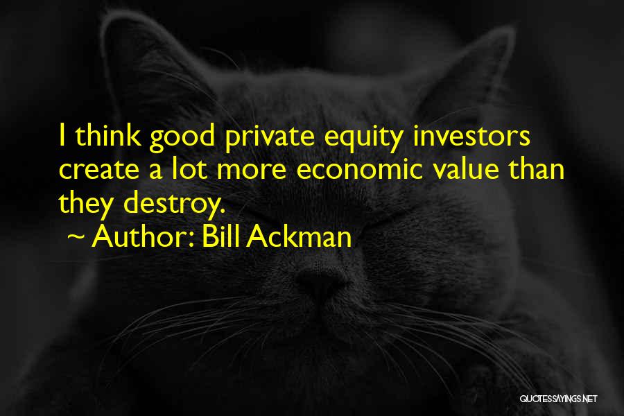 Bill Ackman Quotes: I Think Good Private Equity Investors Create A Lot More Economic Value Than They Destroy.