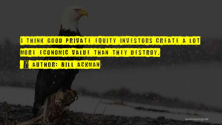 Bill Ackman Quotes: I Think Good Private Equity Investors Create A Lot More Economic Value Than They Destroy.