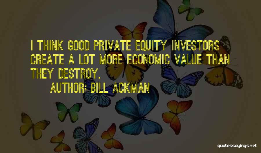 Bill Ackman Quotes: I Think Good Private Equity Investors Create A Lot More Economic Value Than They Destroy.