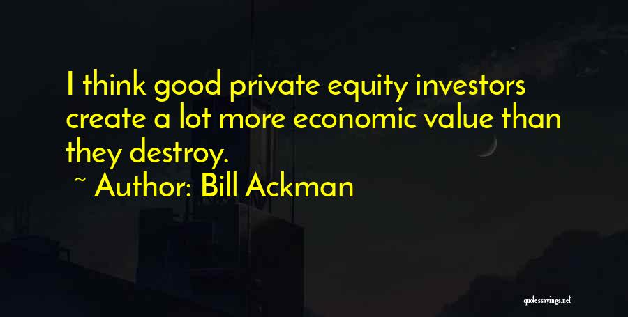 Bill Ackman Quotes: I Think Good Private Equity Investors Create A Lot More Economic Value Than They Destroy.