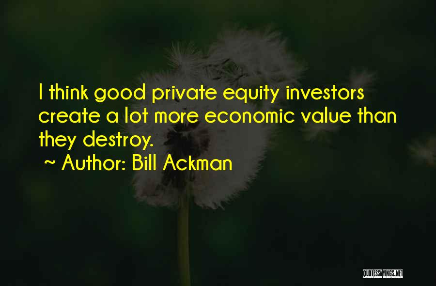 Bill Ackman Quotes: I Think Good Private Equity Investors Create A Lot More Economic Value Than They Destroy.