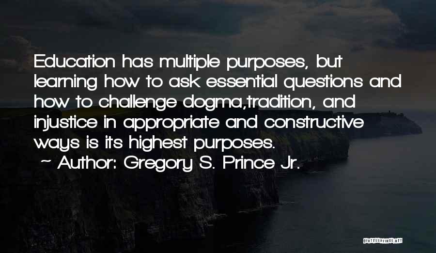 Gregory S. Prince Jr. Quotes: Education Has Multiple Purposes, But Learning How To Ask Essential Questions And How To Challenge Dogma,tradition, And Injustice In Appropriate