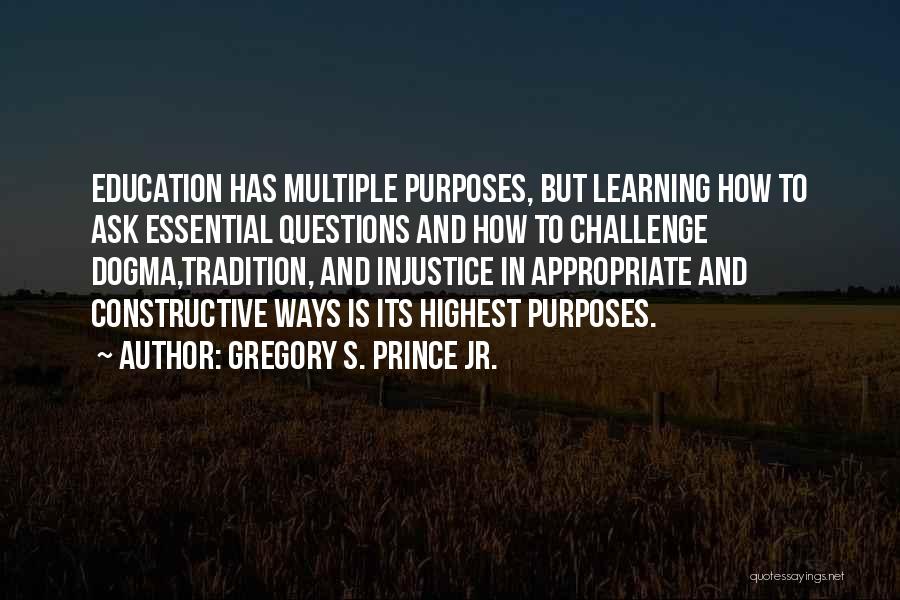 Gregory S. Prince Jr. Quotes: Education Has Multiple Purposes, But Learning How To Ask Essential Questions And How To Challenge Dogma,tradition, And Injustice In Appropriate