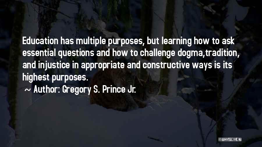 Gregory S. Prince Jr. Quotes: Education Has Multiple Purposes, But Learning How To Ask Essential Questions And How To Challenge Dogma,tradition, And Injustice In Appropriate