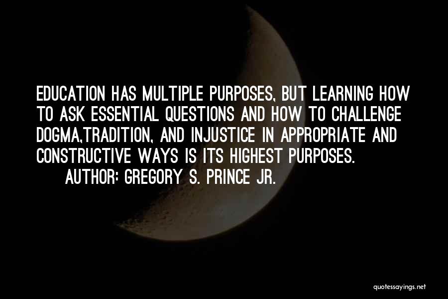 Gregory S. Prince Jr. Quotes: Education Has Multiple Purposes, But Learning How To Ask Essential Questions And How To Challenge Dogma,tradition, And Injustice In Appropriate