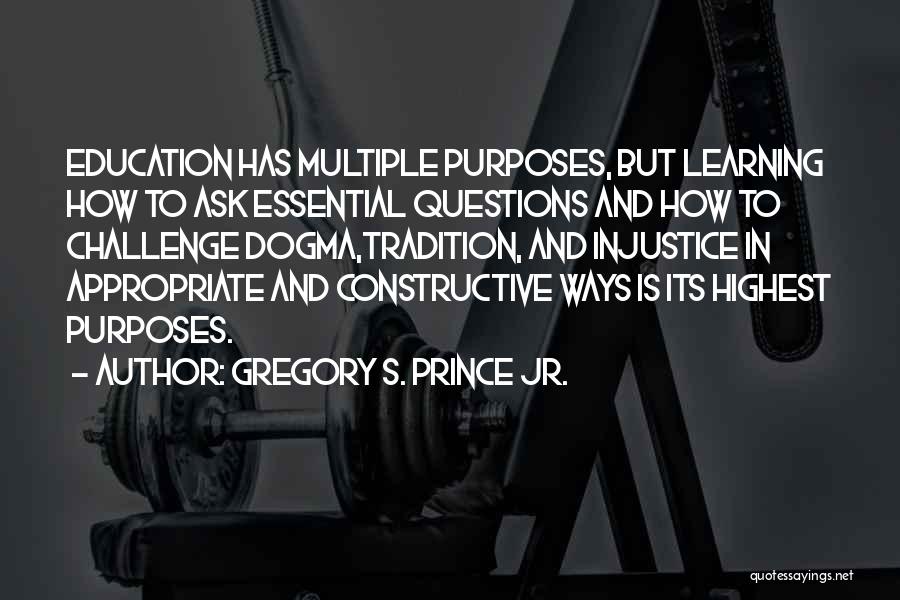 Gregory S. Prince Jr. Quotes: Education Has Multiple Purposes, But Learning How To Ask Essential Questions And How To Challenge Dogma,tradition, And Injustice In Appropriate