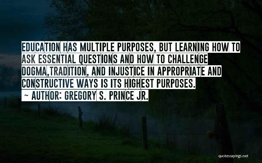 Gregory S. Prince Jr. Quotes: Education Has Multiple Purposes, But Learning How To Ask Essential Questions And How To Challenge Dogma,tradition, And Injustice In Appropriate