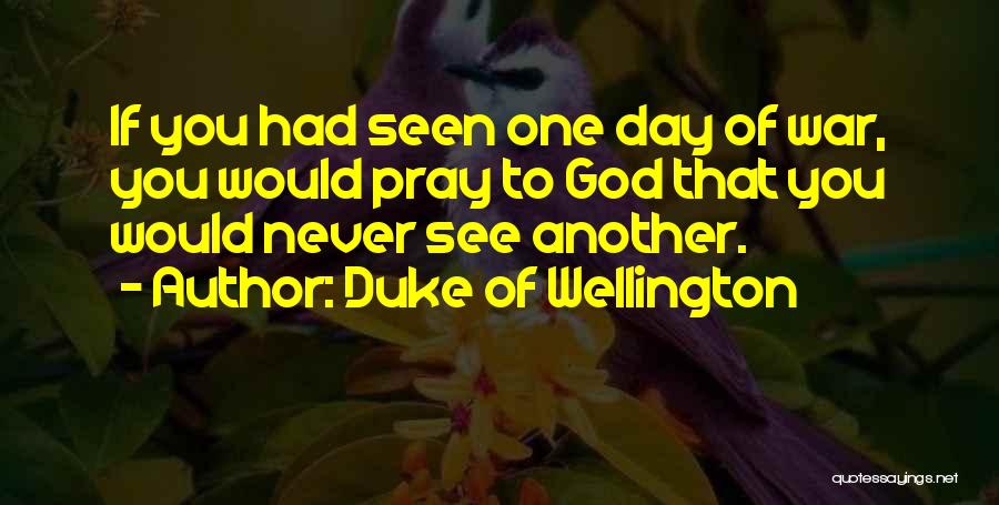 Duke Of Wellington Quotes: If You Had Seen One Day Of War, You Would Pray To God That You Would Never See Another.