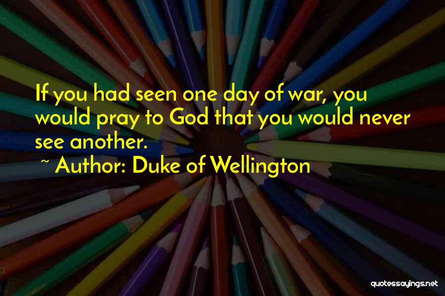 Duke Of Wellington Quotes: If You Had Seen One Day Of War, You Would Pray To God That You Would Never See Another.