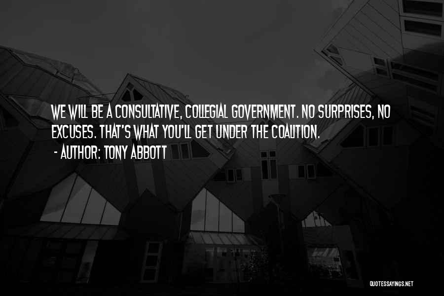 Tony Abbott Quotes: We Will Be A Consultative, Collegial Government. No Surprises, No Excuses. That's What You'll Get Under The Coalition.
