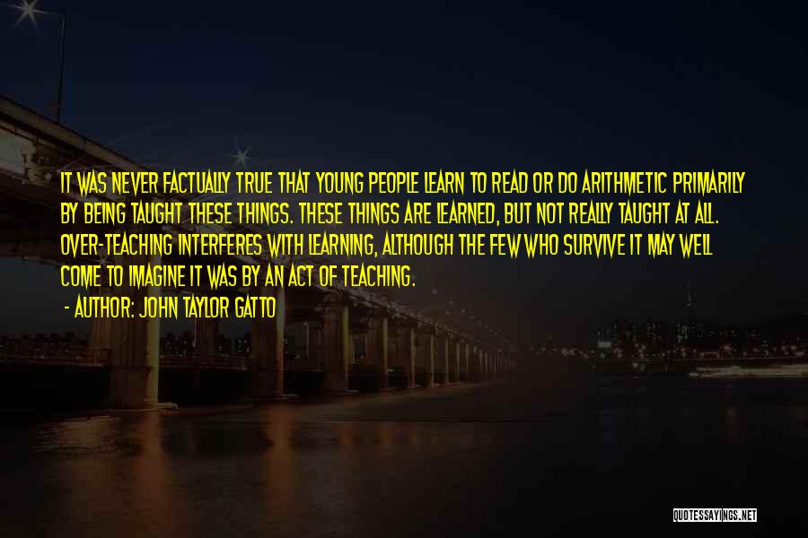 John Taylor Gatto Quotes: It Was Never Factually True That Young People Learn To Read Or Do Arithmetic Primarily By Being Taught These Things.