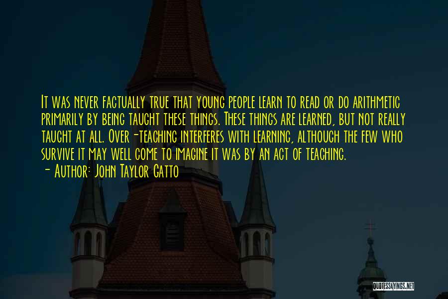 John Taylor Gatto Quotes: It Was Never Factually True That Young People Learn To Read Or Do Arithmetic Primarily By Being Taught These Things.