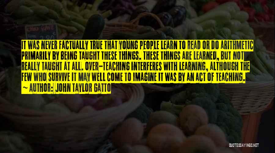 John Taylor Gatto Quotes: It Was Never Factually True That Young People Learn To Read Or Do Arithmetic Primarily By Being Taught These Things.