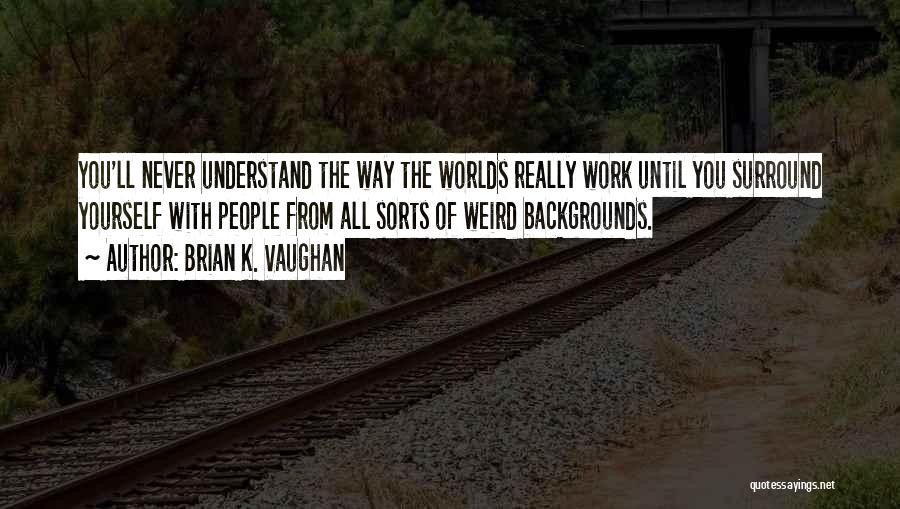 Brian K. Vaughan Quotes: You'll Never Understand The Way The Worlds Really Work Until You Surround Yourself With People From All Sorts Of Weird