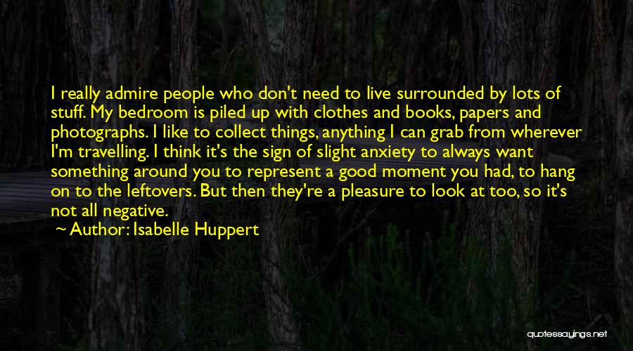 Isabelle Huppert Quotes: I Really Admire People Who Don't Need To Live Surrounded By Lots Of Stuff. My Bedroom Is Piled Up With