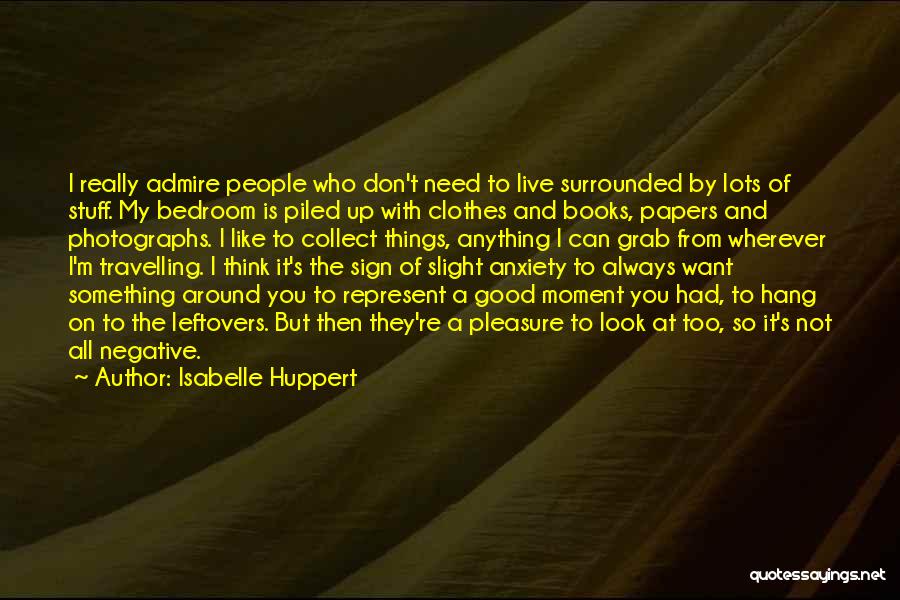 Isabelle Huppert Quotes: I Really Admire People Who Don't Need To Live Surrounded By Lots Of Stuff. My Bedroom Is Piled Up With