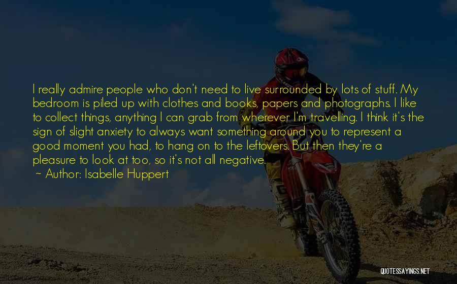 Isabelle Huppert Quotes: I Really Admire People Who Don't Need To Live Surrounded By Lots Of Stuff. My Bedroom Is Piled Up With