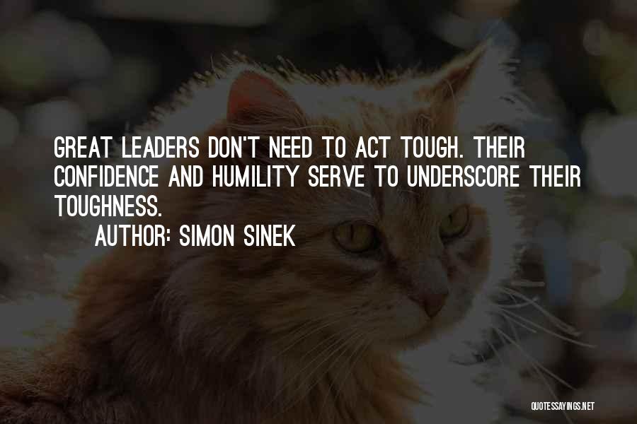 Simon Sinek Quotes: Great Leaders Don't Need To Act Tough. Their Confidence And Humility Serve To Underscore Their Toughness.