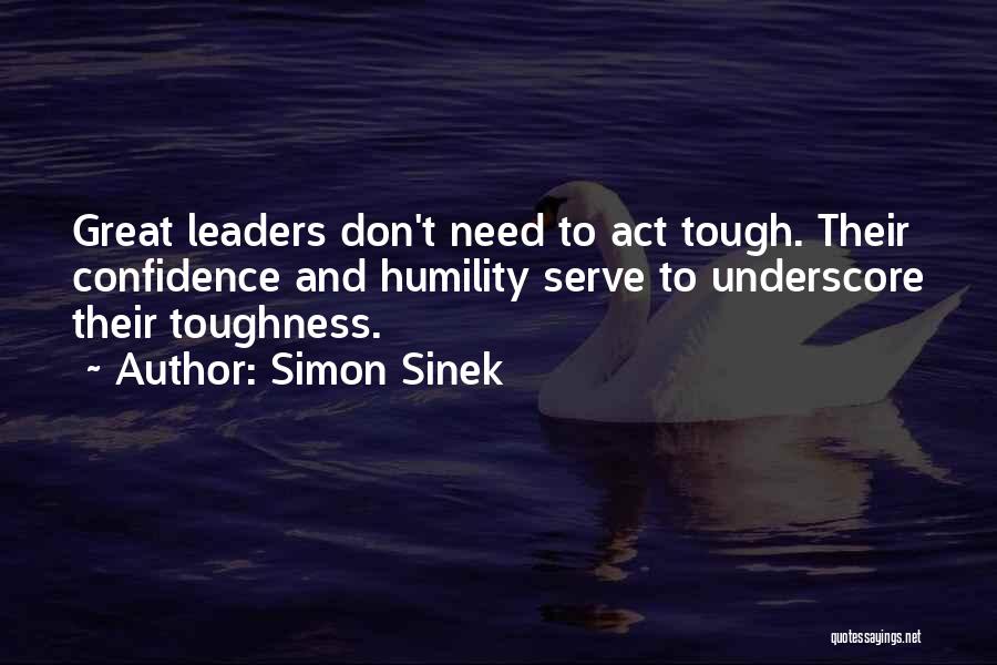 Simon Sinek Quotes: Great Leaders Don't Need To Act Tough. Their Confidence And Humility Serve To Underscore Their Toughness.