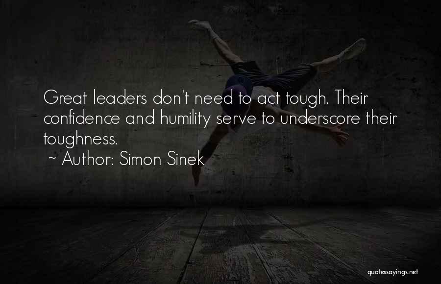 Simon Sinek Quotes: Great Leaders Don't Need To Act Tough. Their Confidence And Humility Serve To Underscore Their Toughness.