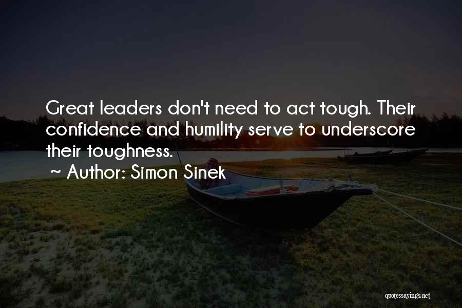 Simon Sinek Quotes: Great Leaders Don't Need To Act Tough. Their Confidence And Humility Serve To Underscore Their Toughness.