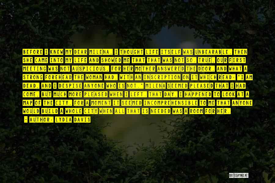 Lydia Davis Quotes: Before I Knew My Dear Milena, I Thought Life Itself Was Unbearable. Then She Came Into My Life And Showed
