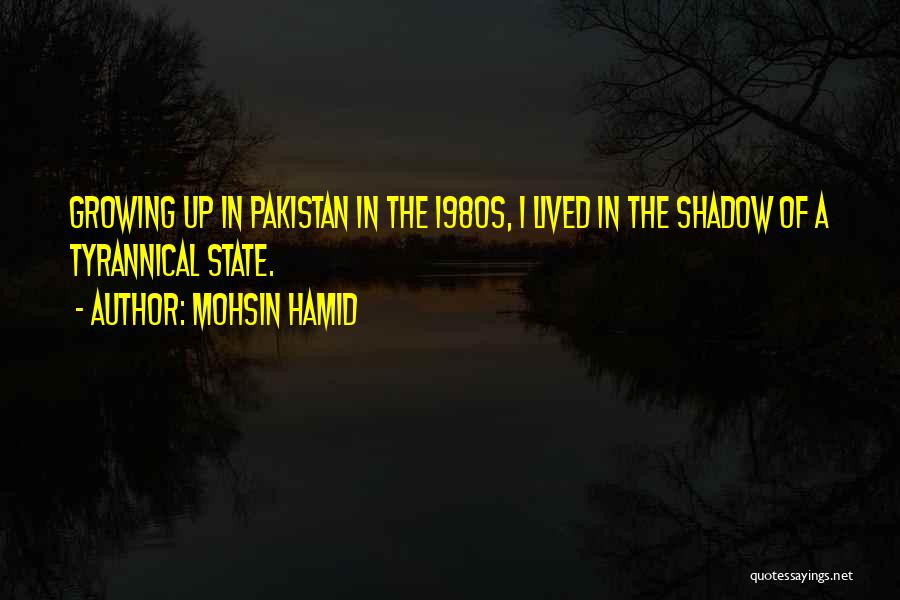 Mohsin Hamid Quotes: Growing Up In Pakistan In The 1980s, I Lived In The Shadow Of A Tyrannical State.