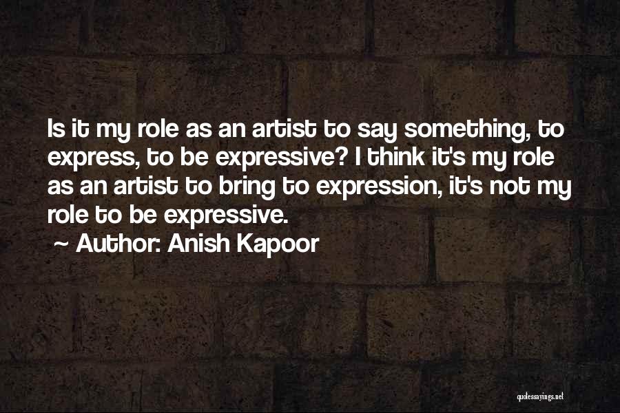 Anish Kapoor Quotes: Is It My Role As An Artist To Say Something, To Express, To Be Expressive? I Think It's My Role