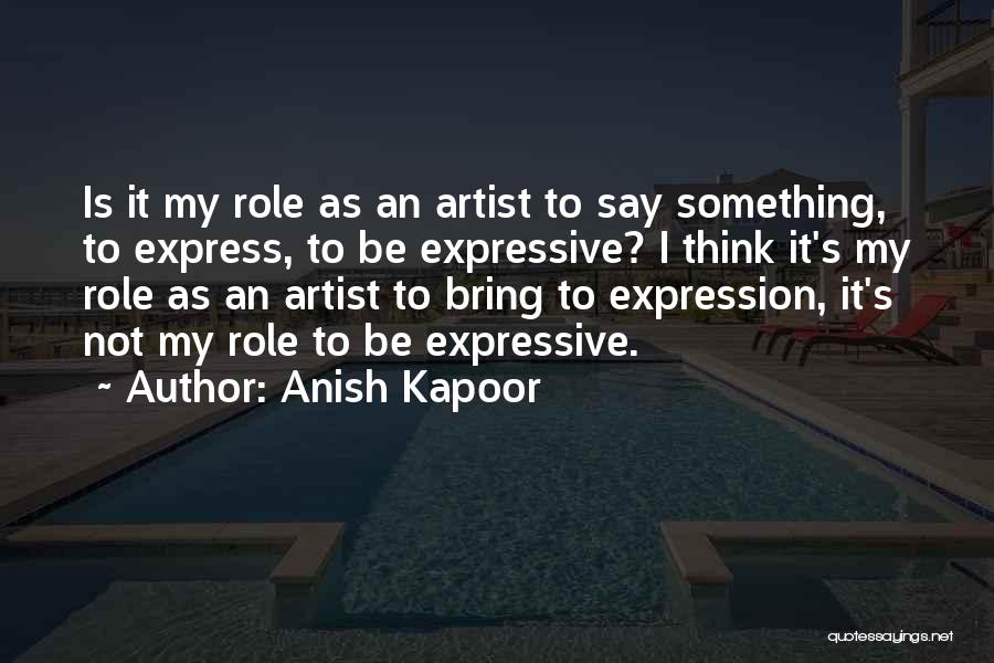 Anish Kapoor Quotes: Is It My Role As An Artist To Say Something, To Express, To Be Expressive? I Think It's My Role