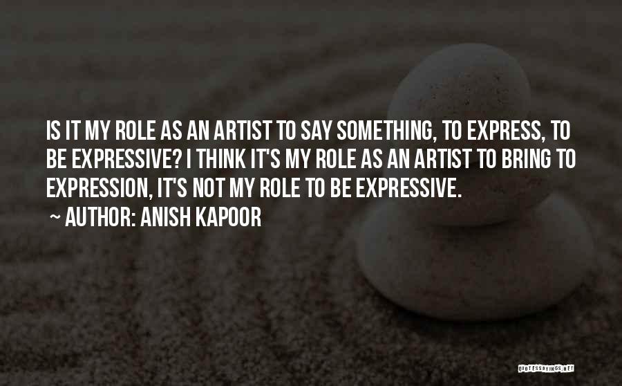 Anish Kapoor Quotes: Is It My Role As An Artist To Say Something, To Express, To Be Expressive? I Think It's My Role