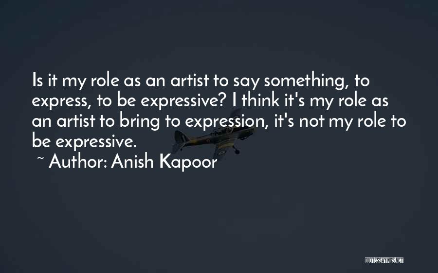 Anish Kapoor Quotes: Is It My Role As An Artist To Say Something, To Express, To Be Expressive? I Think It's My Role