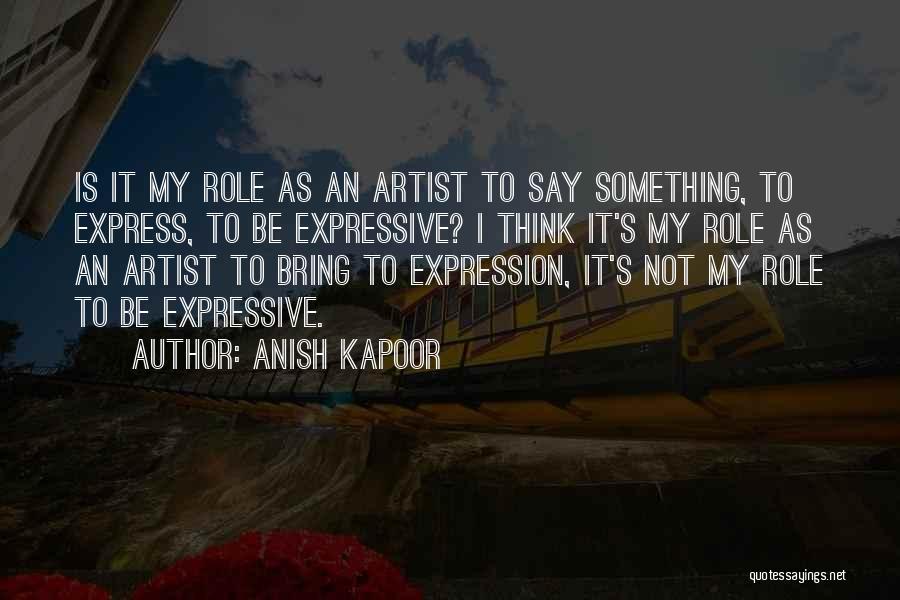 Anish Kapoor Quotes: Is It My Role As An Artist To Say Something, To Express, To Be Expressive? I Think It's My Role