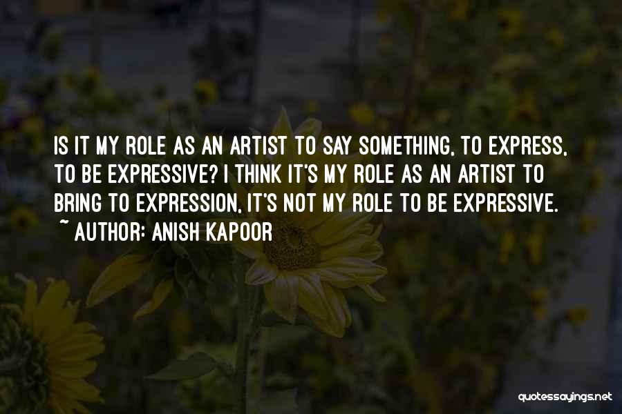 Anish Kapoor Quotes: Is It My Role As An Artist To Say Something, To Express, To Be Expressive? I Think It's My Role