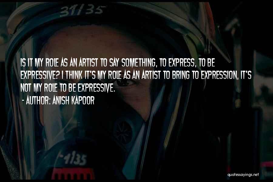 Anish Kapoor Quotes: Is It My Role As An Artist To Say Something, To Express, To Be Expressive? I Think It's My Role